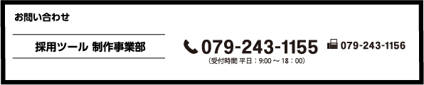 お問い合わせ 採用ツール 制作事業部 079-243-1155 (受付時間 平日:9:00~18:00)